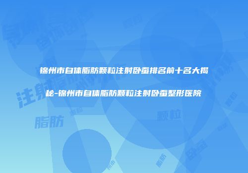 锦州市自体脂肪颗粒注射卧蚕排名前十名大揭秘-锦州市自体脂肪颗粒注射卧蚕整形医院
