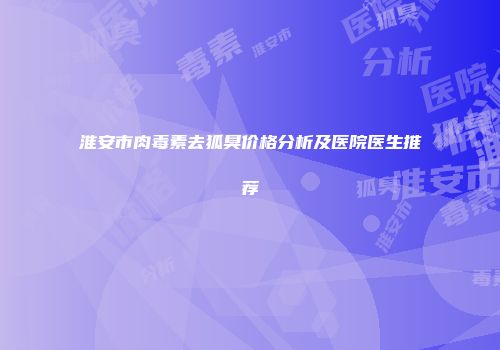 淮安市肉毒素去狐臭价格分析及医院医生推荐