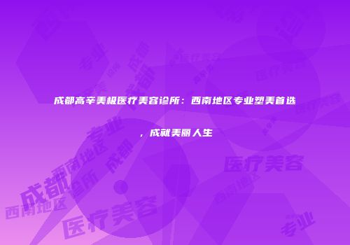 成都高辛美极医疗美容诊所:西南地区专业塑美首选,成就美丽人生