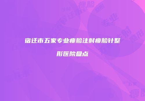 宿迁市五家专业瘦脸注射瘦脸针整形医院盘点
