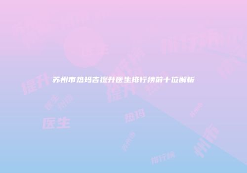 苏州市热玛吉提升医生排行榜前十位解析