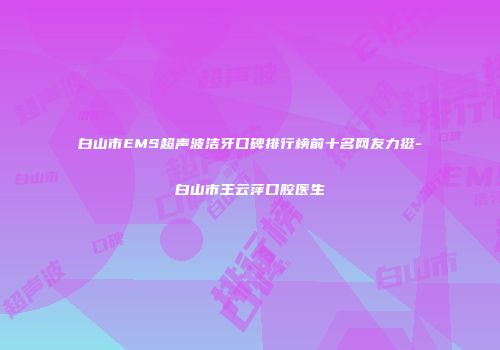 白山市EMS超声波洁牙口碑排行榜前十名网友力挺-白山市王云萍口腔医生