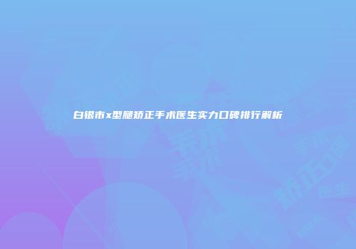 白银市x型腿矫正手术医生实力口碑排行解析