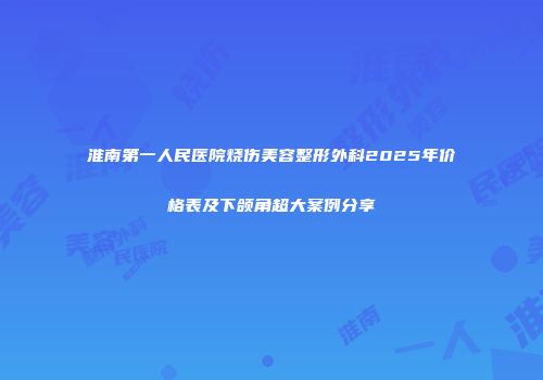 淮南第一人民医院烧伤美容整形外科2025年价格表及下颌角超大案例分享