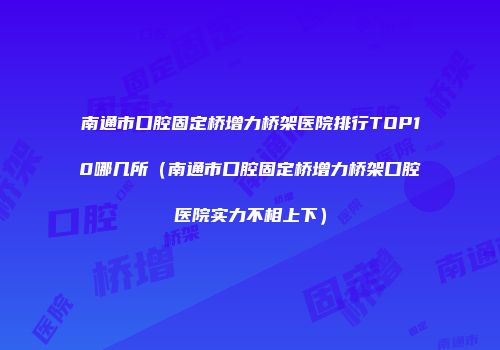 南通市口腔固定桥增力桥架医院排行TOP10哪几所（南通市口腔固定桥增力桥架口腔医院实力不相上下）
