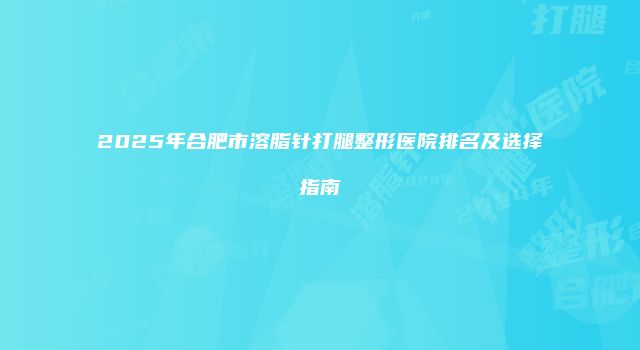 2025年合肥市溶脂针打腿整形医院排名及选择指南