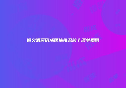 遵义酒窝形成医生排名前十名单揭晓