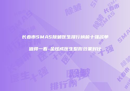 长春市SMAS除皱医生排行榜前十强名单值得一看-金炫成医生整形效果对比