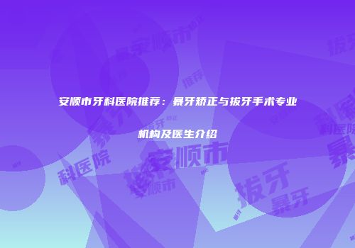 安顺市牙科医院推荐：暴牙矫正与拔牙手术专业机构及医生介绍