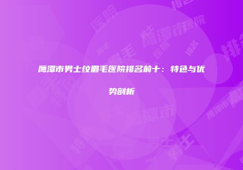 鹰潭市男士纹眉毛医院排名前十：特色与优势剖析