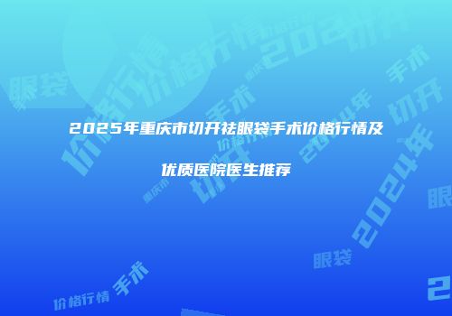 2025年重庆市切开祛眼袋手术价格行情及优质医院医生推荐