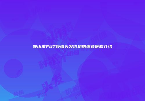 鞍山市FUT种植头发价格明细及医院介绍