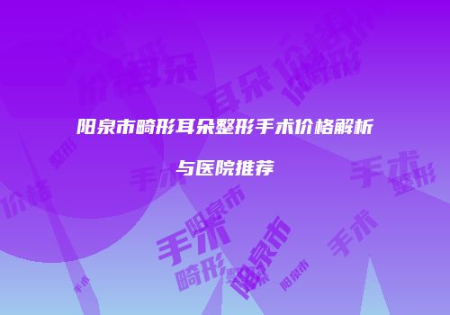 阳泉市畸形耳朵整形手术价格解析与医院推荐