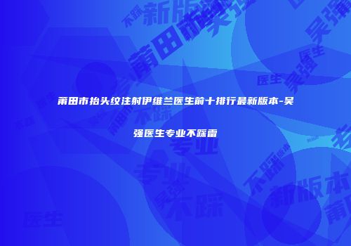莆田市抬头纹注射伊维兰医生前十排行最新版本-吴强医生专业不踩雷