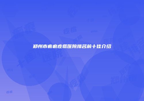 郑州市瘢痕疙瘩医院排名前十佳介绍
