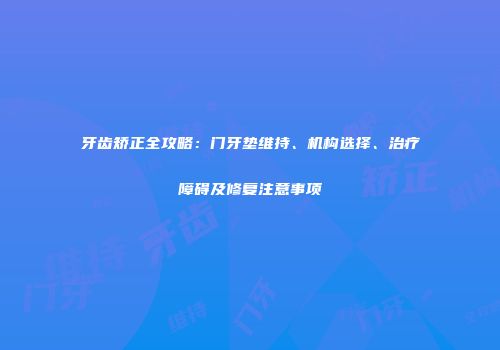 牙齿矫正全攻略：门牙垫维持、机构选择、治疗障碍及修复注意事项