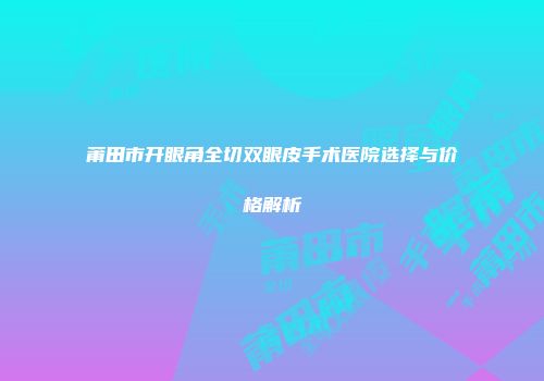 莆田市开眼角全切双眼皮手术医院选择与价格解析
