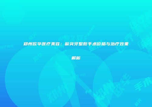 郑州欧华医疗美容:前突牙整形手术价格与治疗效果解析