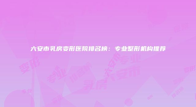 六安市乳房变形医院排名榜：专业整形机构推荐