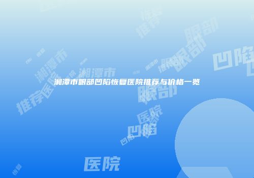 湘潭市眼部凹陷恢复医院推荐与价格一览