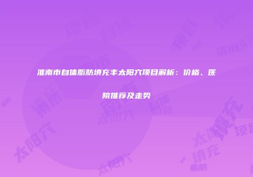 淮南市自体脂肪填充丰太阳穴项目解析：价格、医院推荐及走势