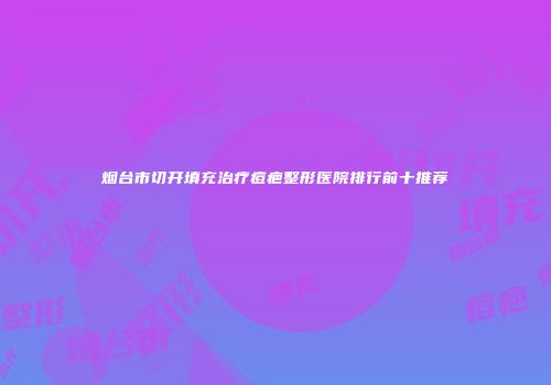 烟台市切开填充治疗痘疤整形医院排行前十推荐