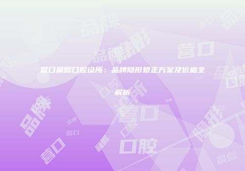 营口晨熙口腔诊所：品牌隐形矫正方案及价格全解析