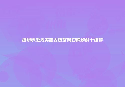 扬州市激光美容去斑医院口碑榜前十推荐