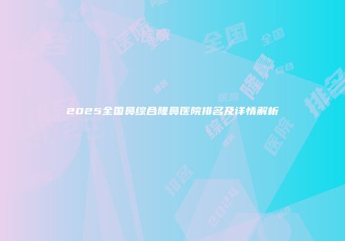 2025全国鼻综合隆鼻医院排名及详情解析