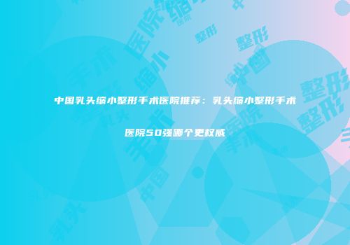 中国乳头缩小整形手术医院推荐:乳头缩小整形手术医院50强哪个更权威