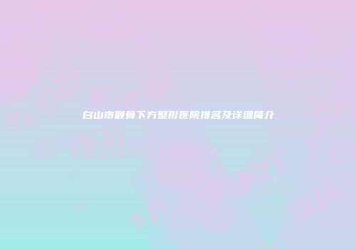 白山市颧骨下方整形医院排名及详细简介