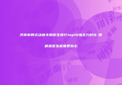 济南市韩式动感丰胸医生排行top10强实力对比-常研燕医生权威更放心