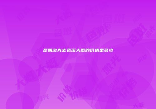 昆明激光去色斑大概的价格是多少