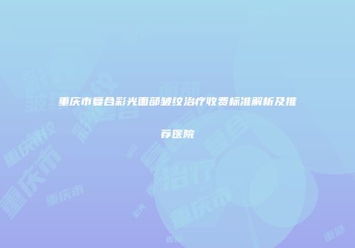 重庆市复合彩光面部皱纹治疗收费标准解析及推荐医院