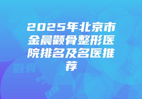 2025年北京市金晨颧骨整形医院排名及名医推荐