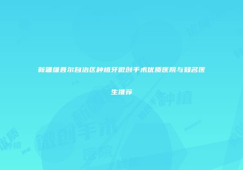 新疆维吾尔自治区种植牙微创手术优质医院与知名医生推荐