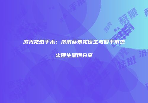 激光祛斑手术：济南蔡景龙医生与四平市杰出医生案例分享