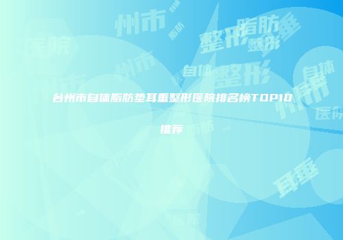 台州市自体脂肪垫耳垂整形医院排名榜TOP10推荐
