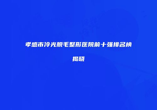 孝感市冷光脱毛整形医院前十强排名榜揭晓