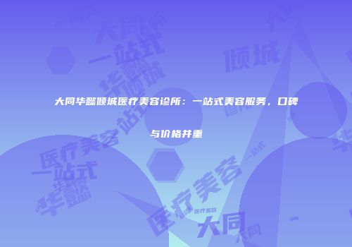 大同华懿倾城医疗美容诊所:一站式美容服务,口碑与价格并重