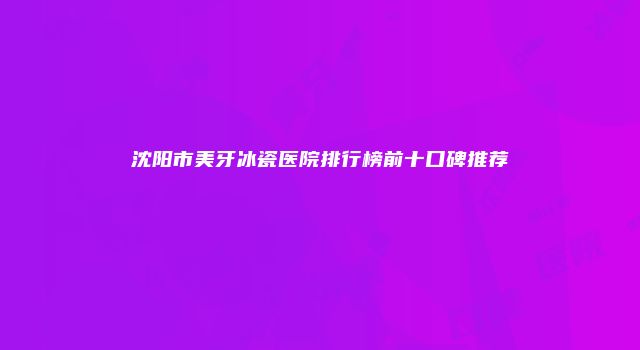 沈阳市美牙冰瓷医院排行榜前十口碑推荐