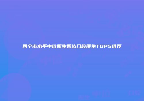 西宁市水平中位阻生智齿口腔医生TOP5推荐