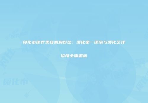 绥化市医疗美容机构对比：绥化第一医院与绥化艺洋诊所全面解析