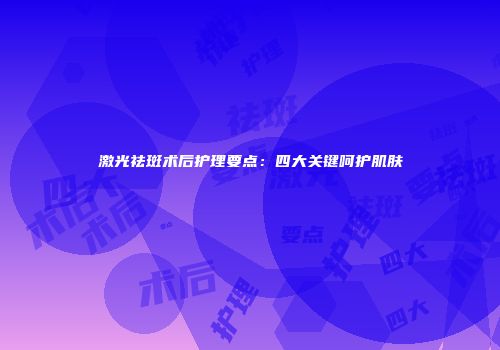 激光祛斑术后护理要点：四大关键呵护肌肤