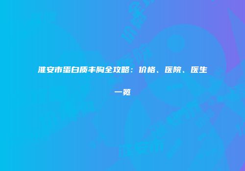 淮安市蛋白质丰胸全攻略：价格、医院、医生一览