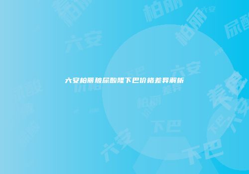 六安柏丽玻尿酸隆下巴价格差异解析