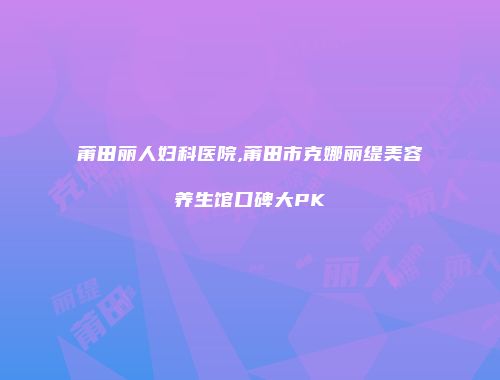 莆田丽人妇科医院,莆田市克娜丽缇美容养生馆口碑大PK