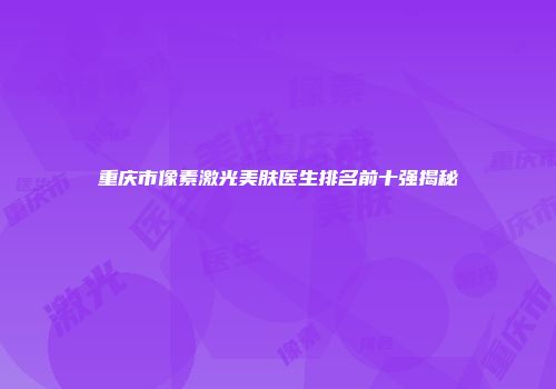重庆市像素激光美肤医生排名前十强揭秘
