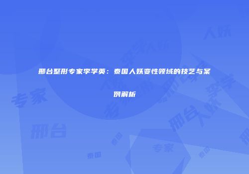 邢台整形专家李学英:泰国人妖变性领域的技艺与案例解析