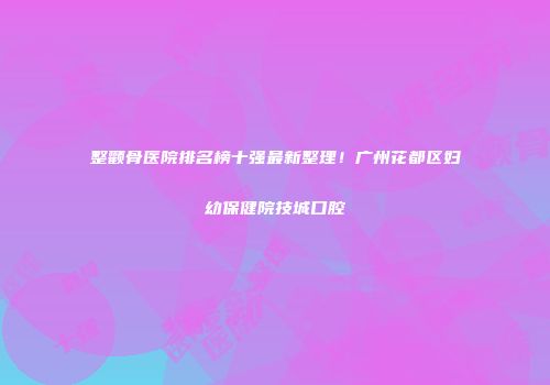 整颧骨医院排名榜十强最新整理！广州花都区妇幼保健院技城口腔